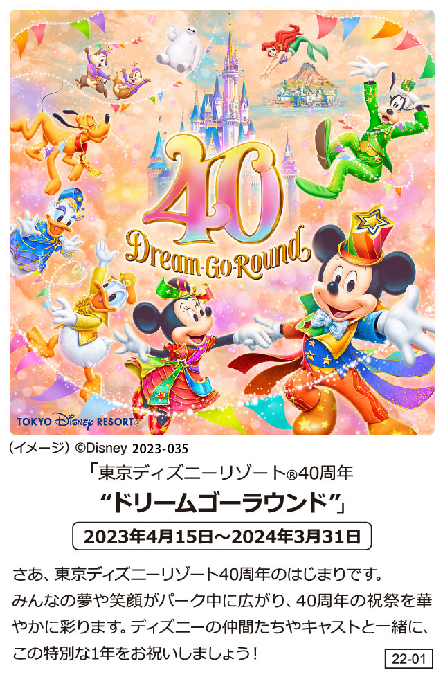 「東京ディズニーリゾート(R)40周年“ドリームゴーラウンド”」2023年4月15日～2024年3月31日　さあ、東京ディズニーリゾート40周年のはじまりです。みんなの夢や笑顔がパーク中に広がり、40周年の祝祭を華やかに彩ります。ディズニーの仲間たちやキャストと一緒に、この特別な1年をお祝いしましょう！