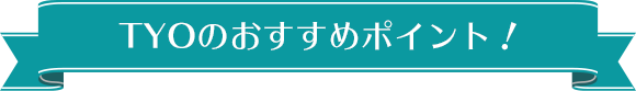 TYOのおすすめポイント！