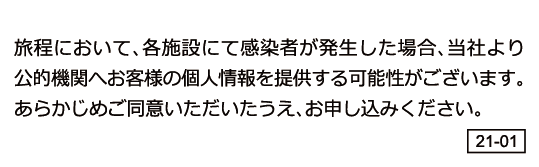 旅程において、各施設にて感染者が発生した場合、当社より公的機関へお客様の個人情報を提供する可能性がございます。予めご同意いただいたうえ、お申し込みください。