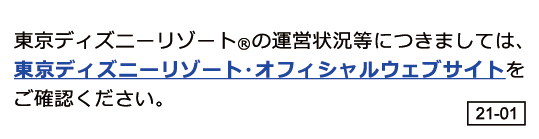 東京ディズニーリゾート（R）運営状況等につきましては、東京ディズニーリゾート・オフィシャルウェブサイトをご確認ください。