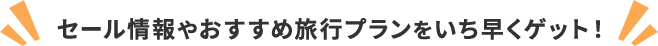 セール情報やおすすめ旅行プランをいち早くゲット！