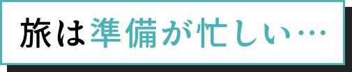 旅は準備が忙しい…