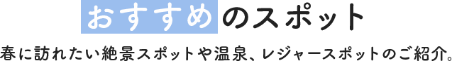 おすすめのスポット　春に訪れたい絶景スポットや温泉、レジャースポットのご紹介。